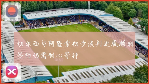 切尔西与阿隆索初步谈判进展顺利签约仍需耐心等待