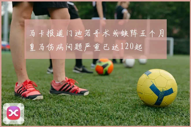 马卡报道门迪若手术或缺阵五个月皇马伤病问题严重已达120起