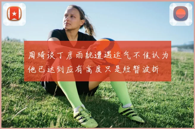 周琦谈丁彦雨航遭遇运气不佳认为他已达到应有高度只是短暂波折