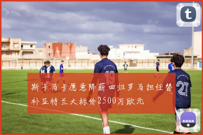 斯卡马卡愿意降薪回归罗马担任替补亚特兰大标价2500万欧元