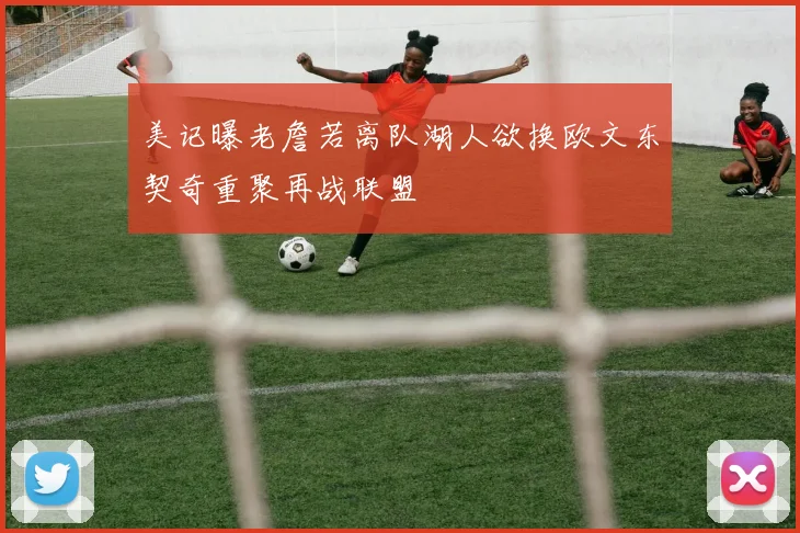 美记曝老詹若离队湖人欲换欧文东契奇重聚再战联盟