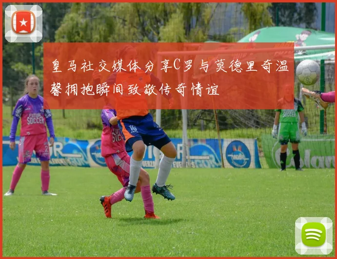 皇马社交媒体分享C罗与莫德里奇温馨拥抱瞬间致敬传奇情谊