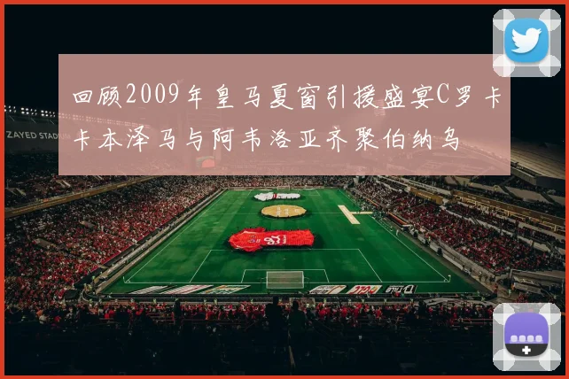 回顾2009年皇马夏窗引援盛宴C罗卡卡本泽马与阿韦洛亚齐聚伯纳乌