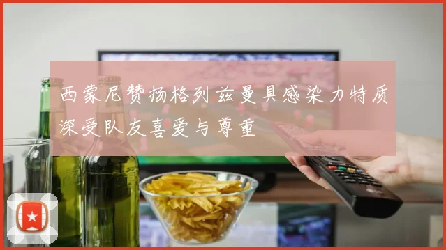 西蒙尼赞扬格列兹曼具感染力特质深受队友喜爱与尊重