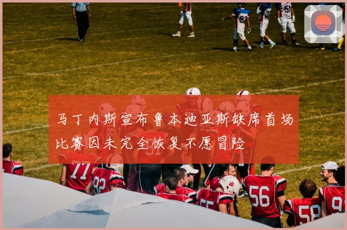 马丁内斯宣布鲁本迪亚斯缺席首场比赛因未完全恢复不愿冒险