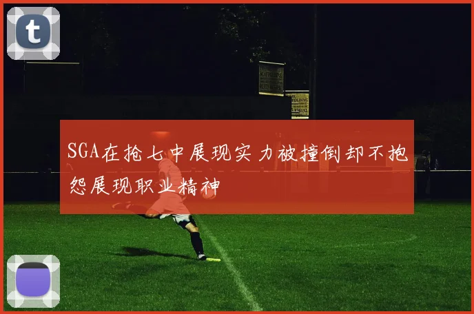 SGA在抢七中展现实力被撞倒却不抱怨展现职业精神