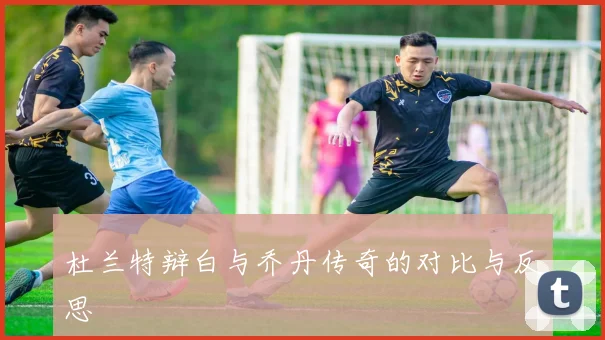 杜兰特辩白与乔丹传奇的对比与反思