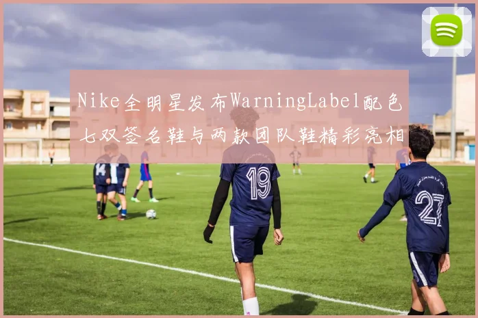 Nike全明星发布WarningLabel配色七双签名鞋与两款团队鞋精彩亮相